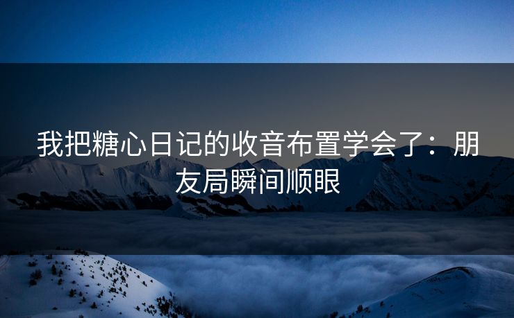 我把糖心日记的收音布置学会了：朋友局瞬间顺眼