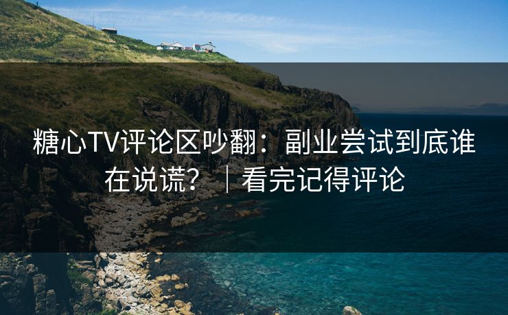 糖心TV评论区吵翻：副业尝试到底谁在说谎？｜看完记得评论