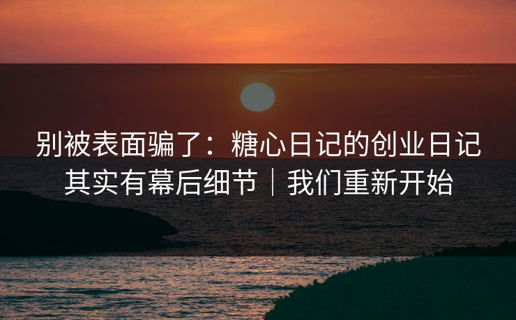 别被表面骗了：糖心日记的创业日记其实有幕后细节｜我们重新开始