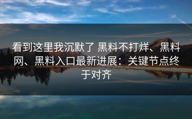 看到这里我沉默了 黑料不打烊、黑料网、黑料入口最新进展：关键节点终于对齐