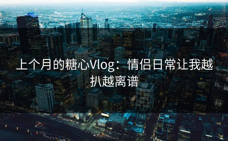 上个月的糖心Vlog：情侣日常让我越扒越离谱