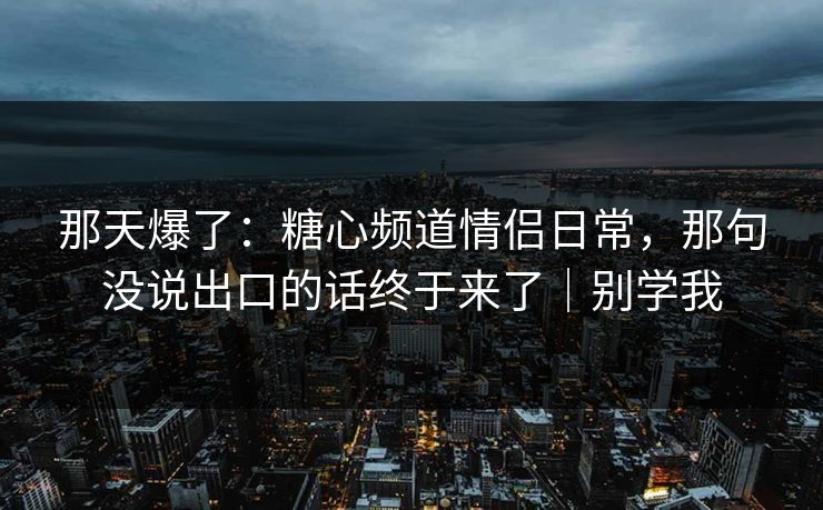 那天爆了：糖心频道情侣日常，那句没说出口的话终于来了｜别学我