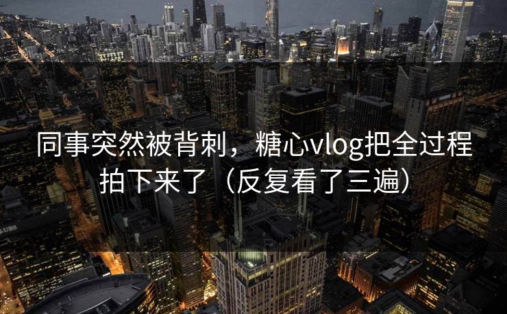 同事突然被背刺，糖心vlog把全过程拍下来了（反复看了三遍）