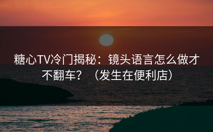 糖心TV冷门揭秘：镜头语言怎么做才不翻车？（发生在便利店）