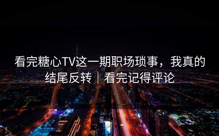 看完糖心TV这一期职场琐事，我真的结尾反转｜看完记得评论
