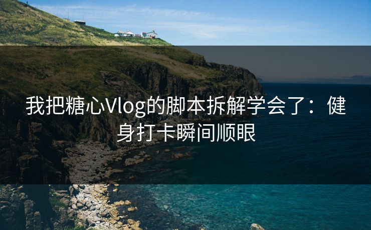 我把糖心Vlog的脚本拆解学会了：健身打卡瞬间顺眼