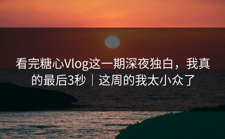 看完糖心Vlog这一期深夜独白，我真的最后3秒｜这周的我太小众了