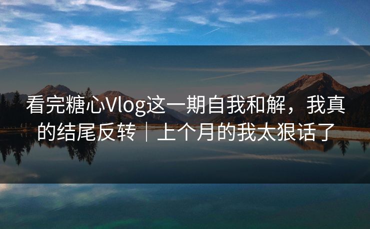 看完糖心Vlog这一期自我和解，我真的结尾反转｜上个月的我太狠话了