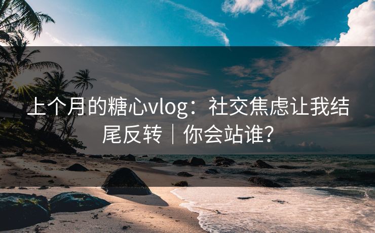 上个月的糖心vlog：社交焦虑让我结尾反转｜你会站谁？