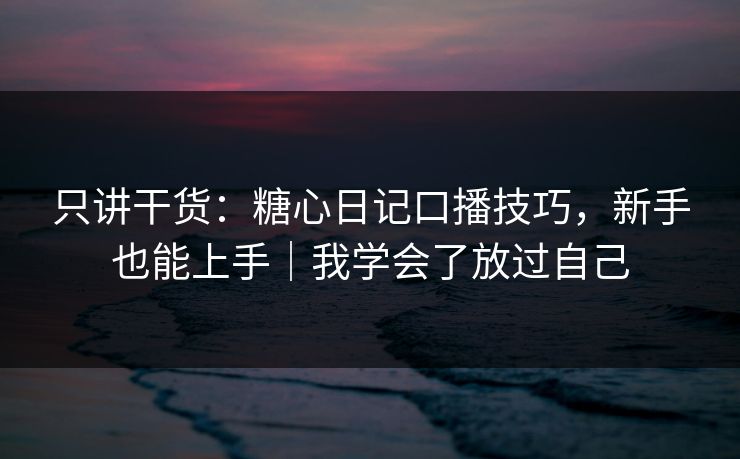 只讲干货：糖心日记口播技巧，新手也能上手｜我学会了放过自己
