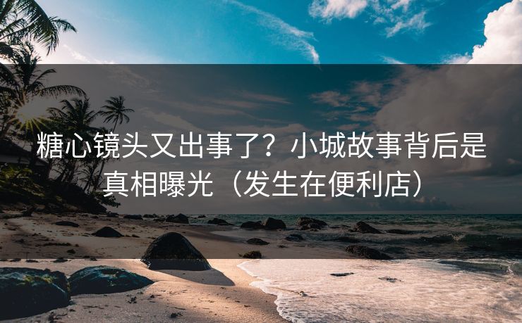 糖心镜头又出事了？小城故事背后是真相曝光（发生在便利店）