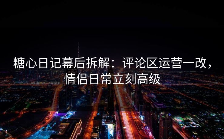 糖心日记幕后拆解：评论区运营一改，情侣日常立刻高级