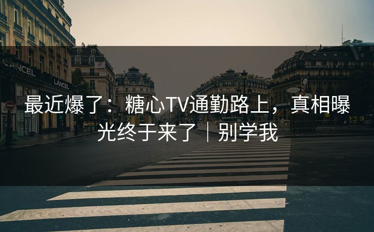 最近爆了：糖心TV通勤路上，真相曝光终于来了｜别学我