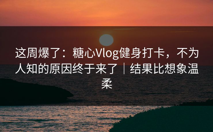 这周爆了：糖心Vlog健身打卡，不为人知的原因终于来了｜结果比想象温柔