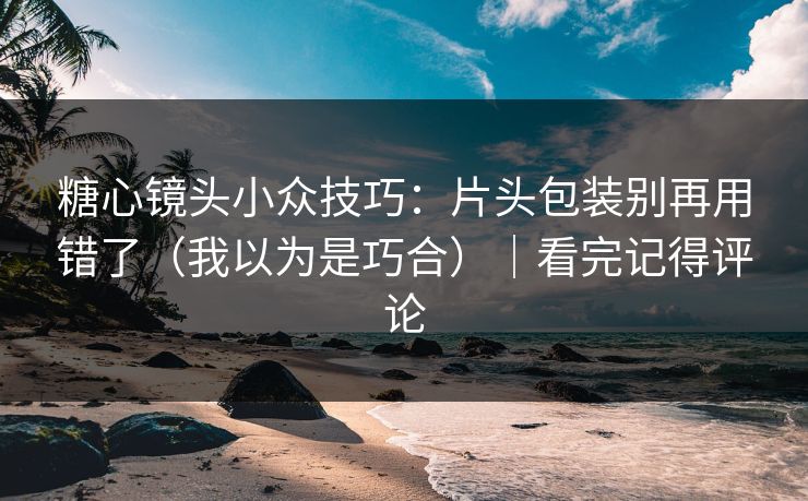 糖心镜头小众技巧：片头包装别再用错了（我以为是巧合）｜看完记得评论