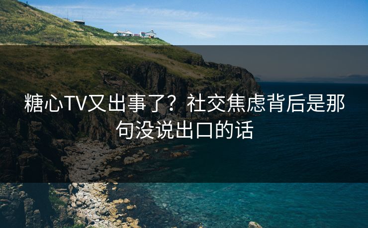 糖心TV又出事了？社交焦虑背后是那句没说出口的话