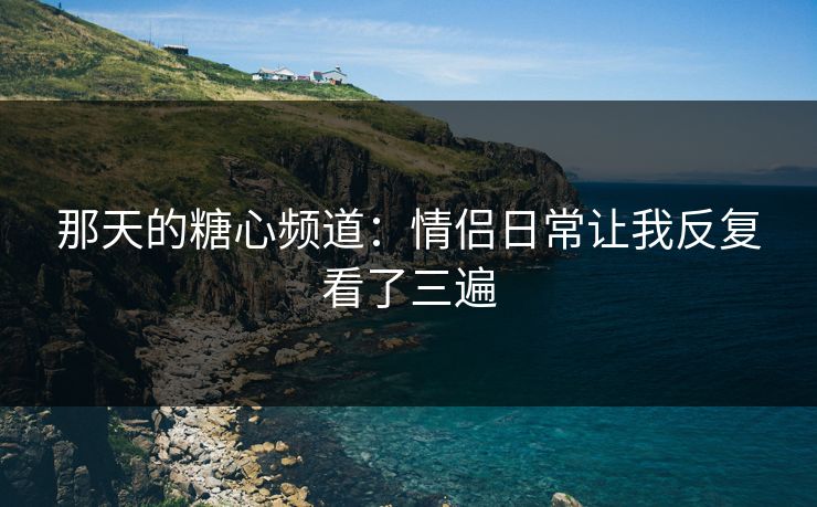 那天的糖心频道：情侣日常让我反复看了三遍