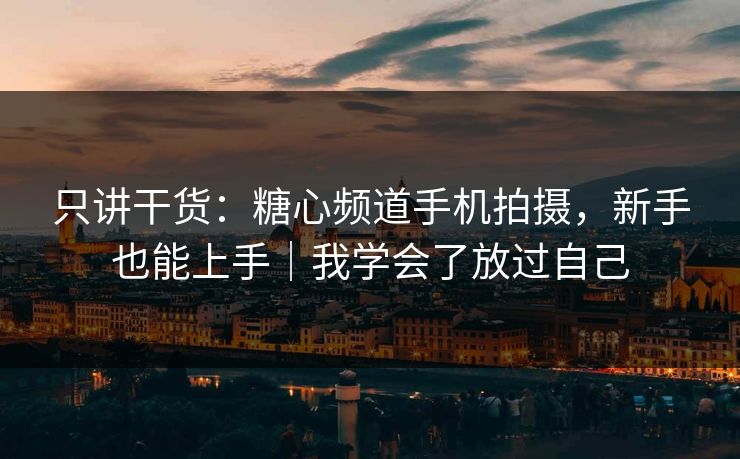 只讲干货：糖心频道手机拍摄，新手也能上手｜我学会了放过自己