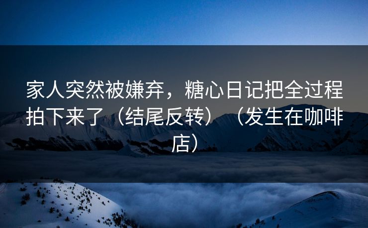 家人突然被嫌弃，糖心日记把全过程拍下来了（结尾反转）（发生在咖啡店）