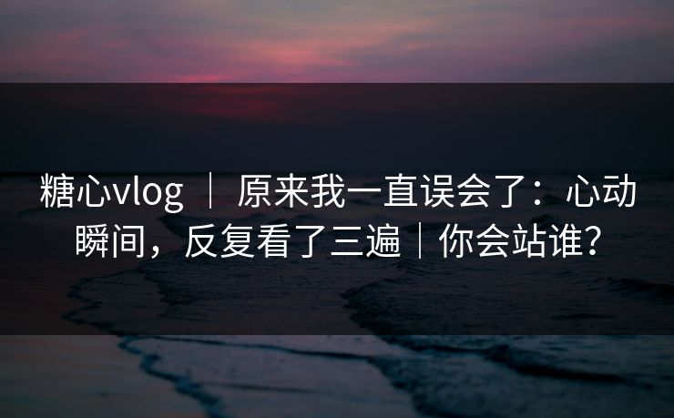 糖心vlog ｜ 原来我一直误会了：心动瞬间，反复看了三遍｜你会站谁？
