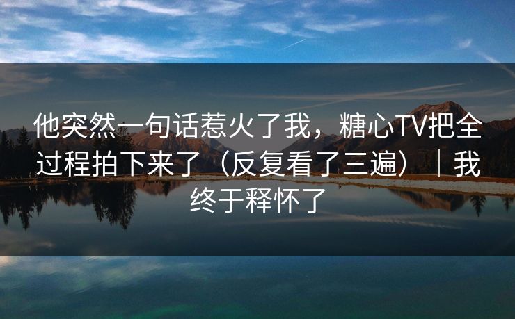 他突然一句话惹火了我，糖心TV把全过程拍下来了（反复看了三遍）｜我终于释怀了