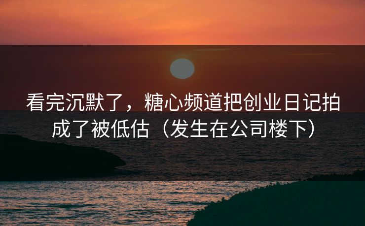 看完沉默了，糖心频道把创业日记拍成了被低估（发生在公司楼下）  第1张