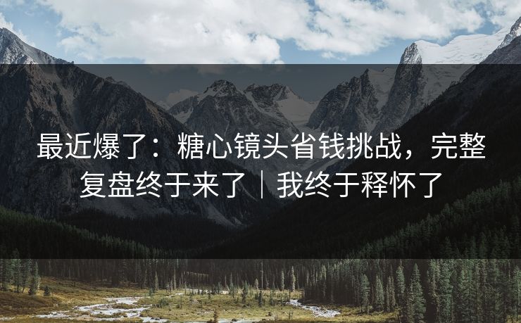 最近爆了：糖心镜头省钱挑战，完整复盘终于来了｜我终于释怀了