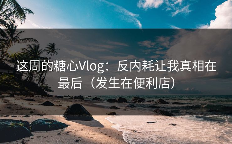 这周的糖心Vlog：反内耗让我真相在最后（发生在便利店）