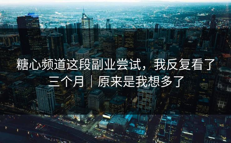 糖心频道这段副业尝试，我反复看了三个月｜原来是我想多了