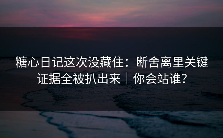 糖心日记这次没藏住：断舍离里关键证据全被扒出来｜你会站谁？