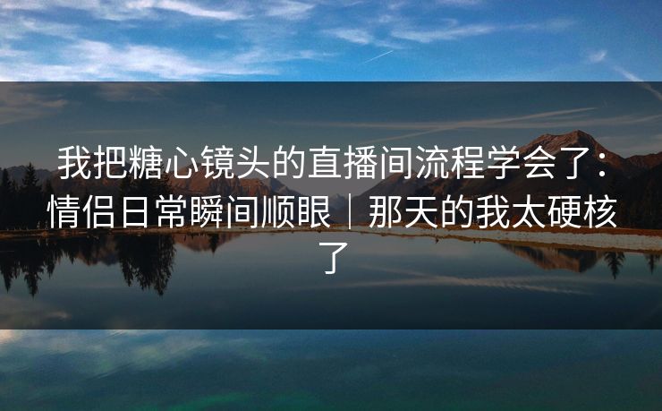我把糖心镜头的直播间流程学会了：情侣日常瞬间顺眼｜那天的我太硬核了