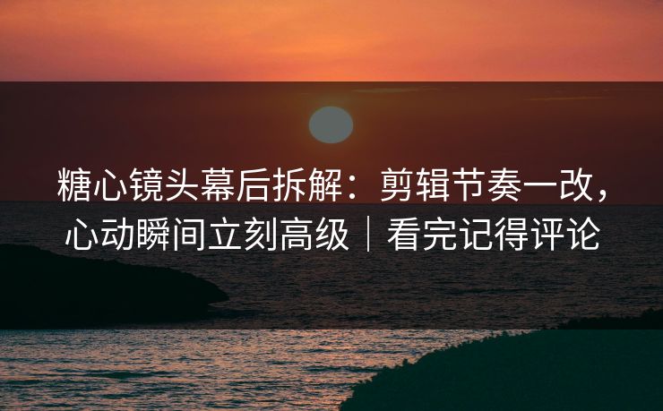 糖心镜头幕后拆解：剪辑节奏一改，心动瞬间立刻高级｜看完记得评论