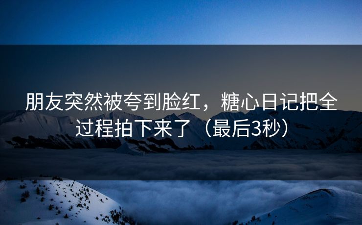 朋友突然被夸到脸红，糖心日记把全过程拍下来了（最后3秒）