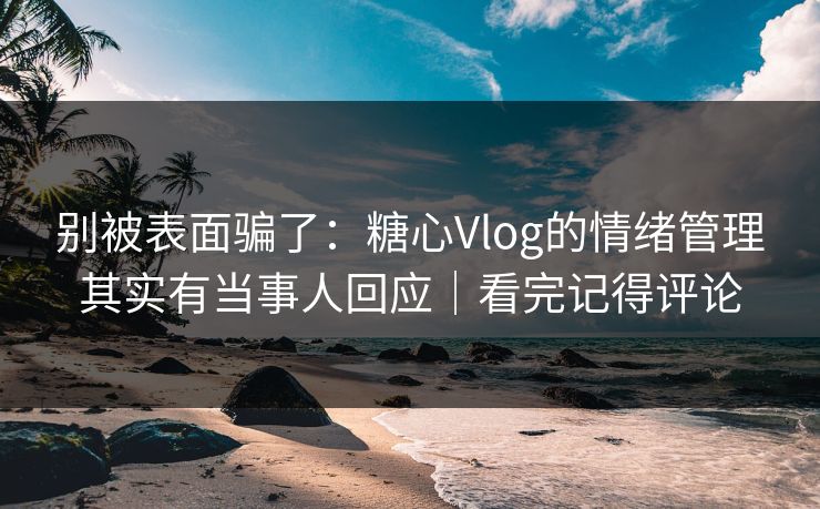 别被表面骗了：糖心Vlog的情绪管理其实有当事人回应｜看完记得评论