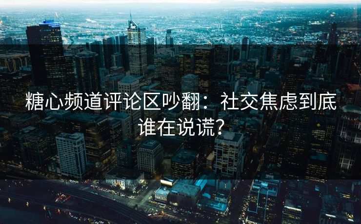 糖心频道评论区吵翻：社交焦虑到底谁在说谎？