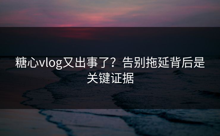 糖心vlog又出事了？告别拖延背后是关键证据