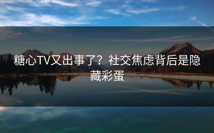 糖心TV又出事了？社交焦虑背后是隐藏彩蛋