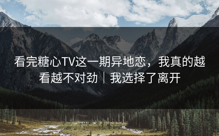看完糖心TV这一期异地恋，我真的越看越不对劲｜我选择了离开