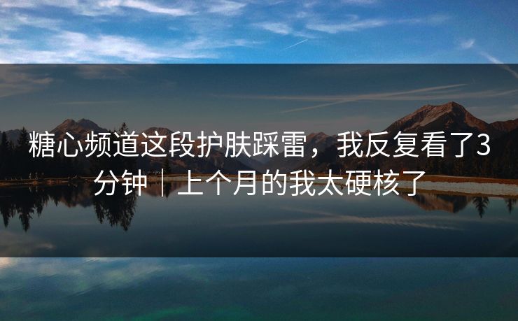 糖心频道这段护肤踩雷,我反复看了3分钟|上个月的我太硬核了