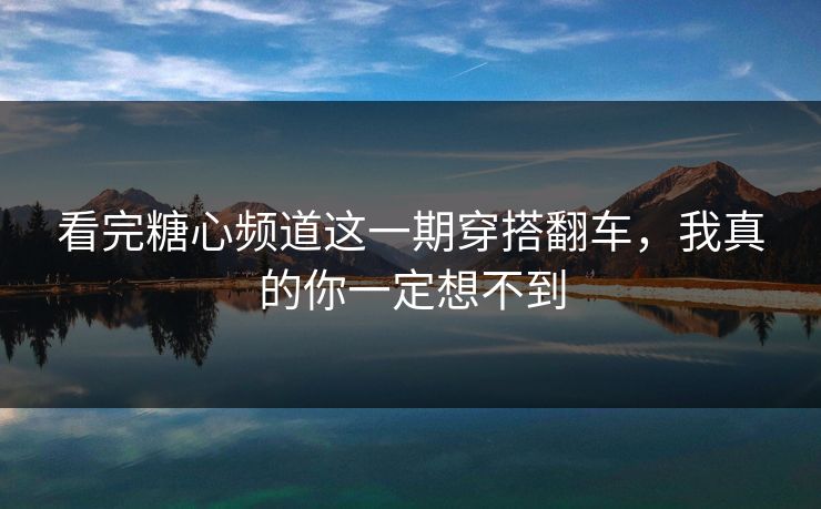 看完糖心频道这一期穿搭翻车,我真的你一定想不到