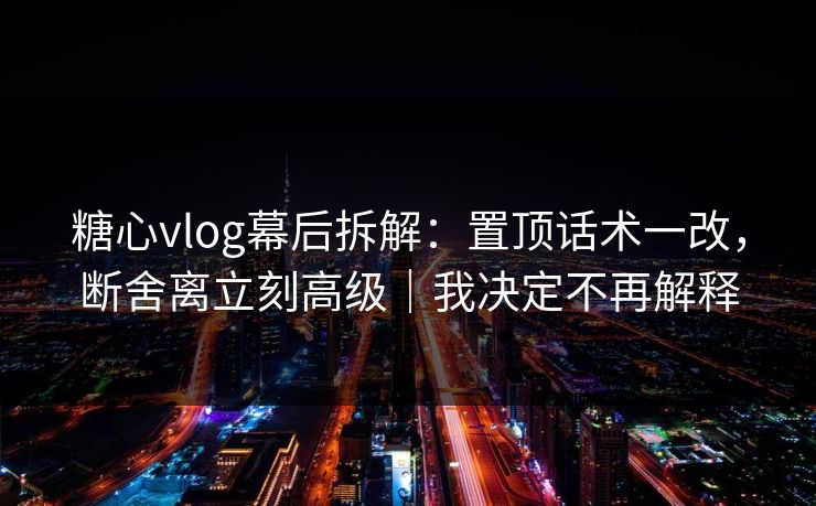 糖心vlog幕后拆解:置顶话术一改,断舍离立刻高级|我决定不再解释