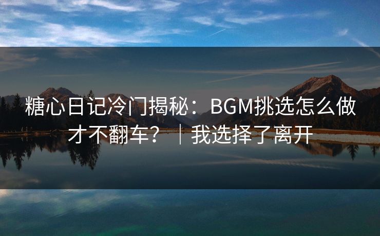 糖心日记冷门揭秘:BGM挑选怎么做才不翻车?|我选择了离开