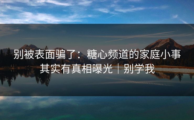 别被表面骗了：糖心频道的家庭小事其实有真相曝光｜别学我