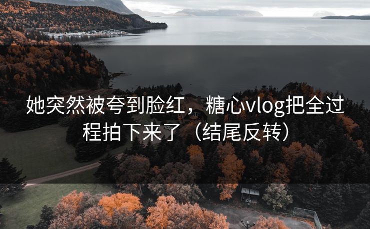她突然被夸到脸红，糖心vlog把全过程拍下来了（结尾反转）