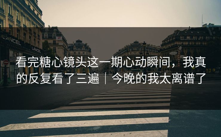 看完糖心镜头这一期心动瞬间，我真的反复看了三遍｜今晚的我太离谱了