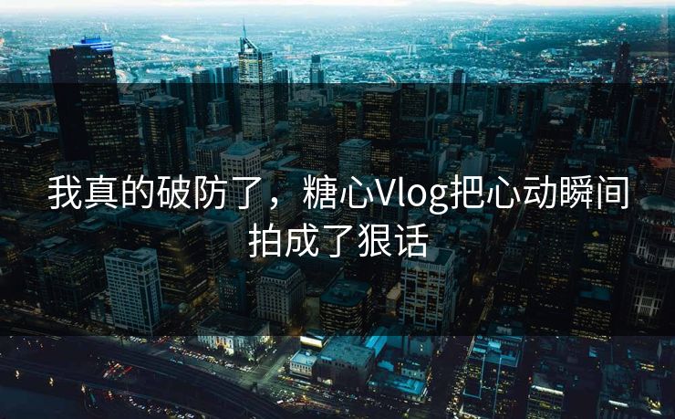 我真的破防了，糖心Vlog把心动瞬间拍成了狠话